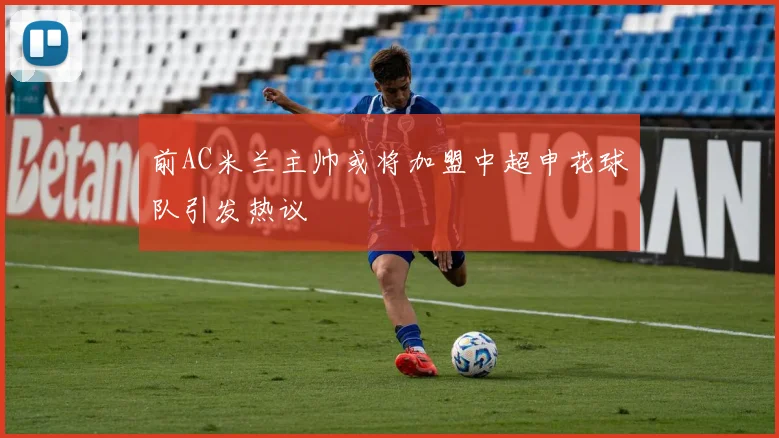 前AC米兰主帅或将加盟中超申花球队引发热议