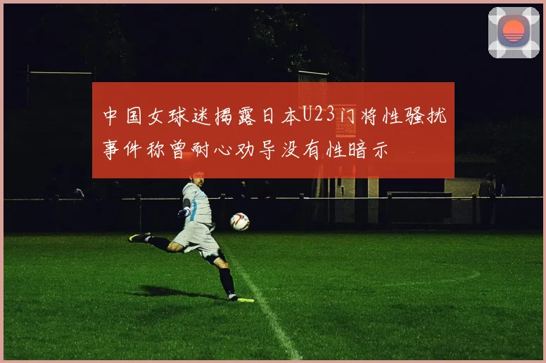 中国女球迷揭露日本U23门将性骚扰事件称曾耐心劝导没有性暗示