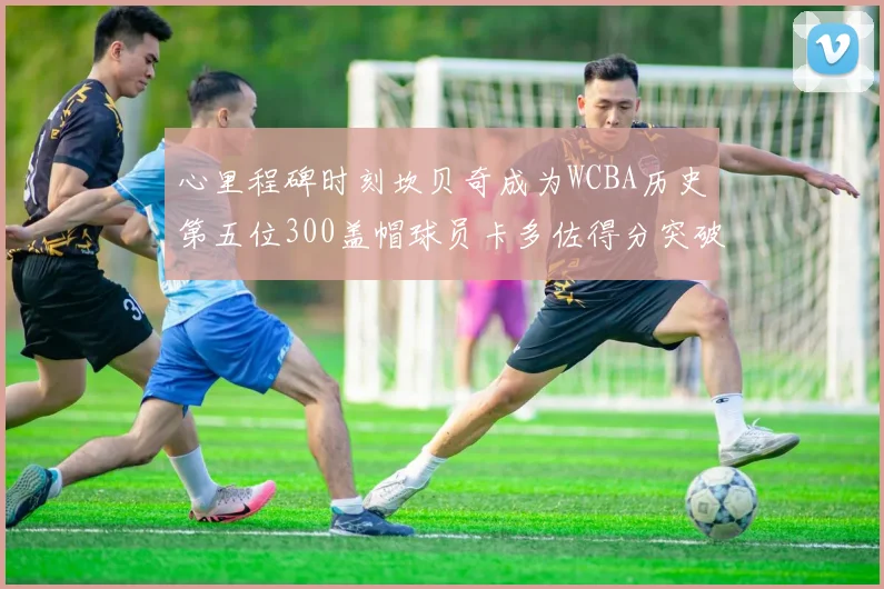 心里程碑时刻坎贝奇成为WCBA历史第五位300盖帽球员卡多佐得分突破1000大关