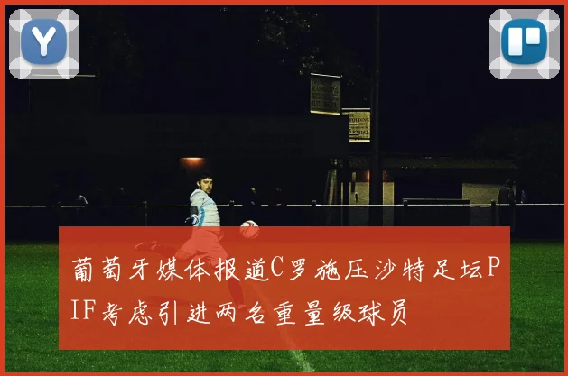 葡萄牙媒体报道C罗施压沙特足坛PIF考虑引进两名重量级球员