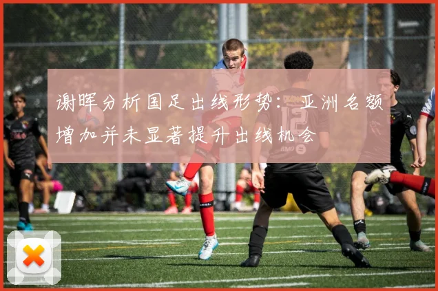 谢晖分析国足出线形势：亚洲名额增加并未显著提升出线机会