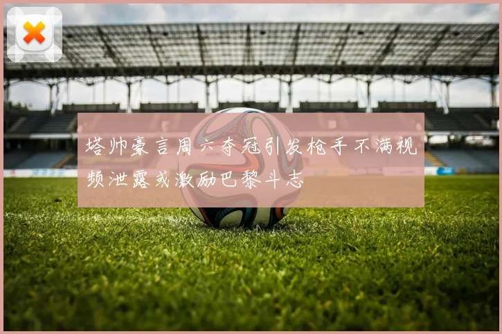 塔帅豪言周六夺冠引发枪手不满视频泄露或激励巴黎斗志