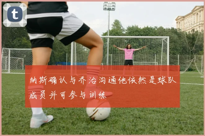 纳斯确认与乔治沟通他依然是球队成员并可参与训练