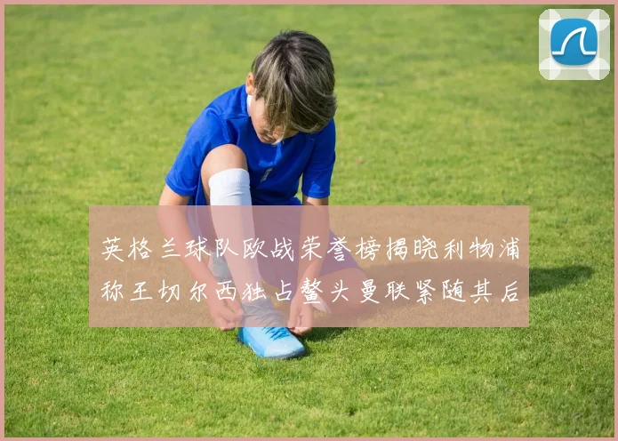 英格兰球队欧战荣誉榜揭晓利物浦称王切尔西独占鳌头曼联紧随其后