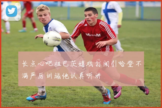 长点心吧祖巴茨嬉戏打闹引哈登不满严厉训诫他认真听讲