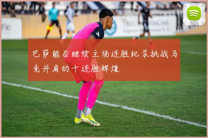 巴萨能否继续主场连胜纪录挑战马竞并肩的十连胜辉煌