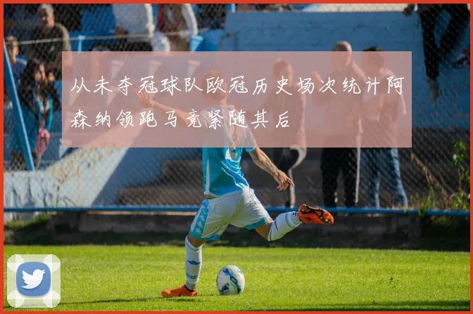 从未夺冠球队欧冠历史场次统计阿森纳领跑马竞紧随其后
