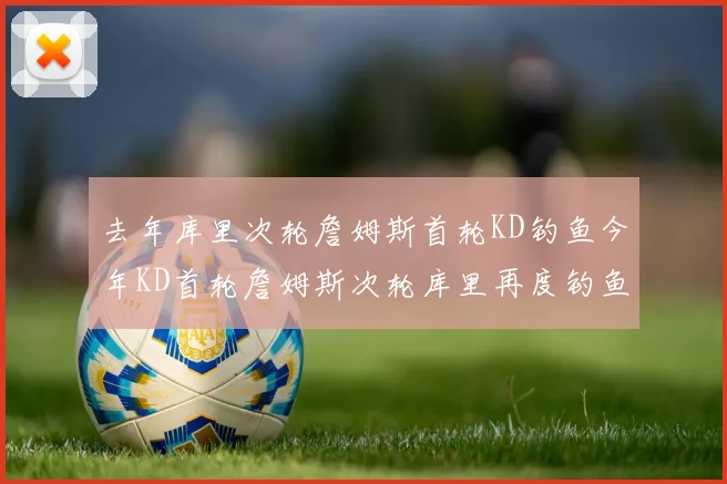 去年库里次轮詹姆斯首轮KD钓鱼今年KD首轮詹姆斯次轮库里再度钓鱼的奇妙对比