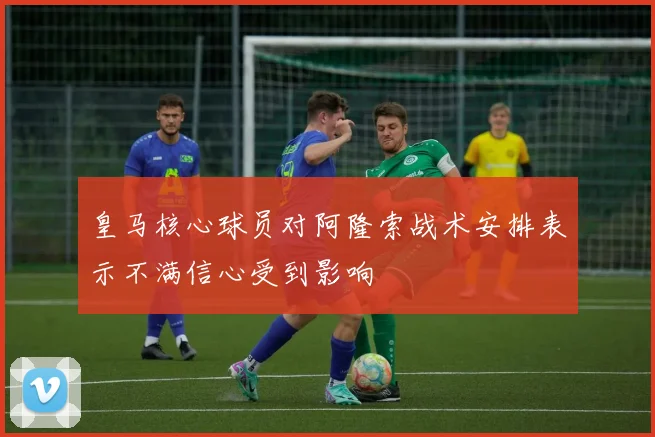 皇马核心球员对阿隆索战术安排表示不满信心受到影响
