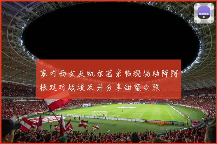 塞内西女友凯尔茜亲临现场助阵阿根廷对战埃及并分享甜蜜合照