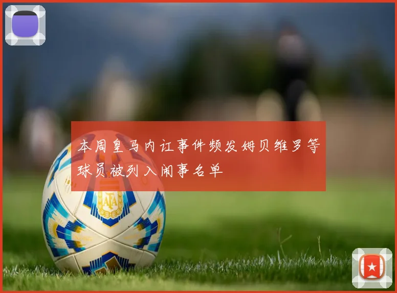 本周皇马内讧事件频发姆贝维罗等球员被列入闹事名单