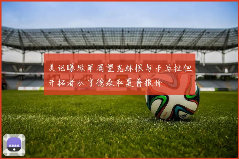美记曝绿军渴望克林根与卡马拉但开拓者以亨德森和夏普报价