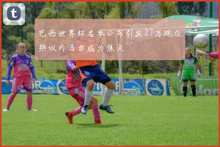 巴西世界杯名单公布引发27万观众热议内马尔成为焦点