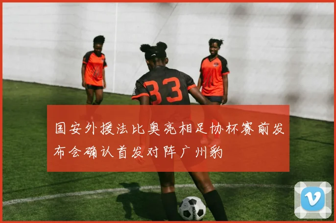 国安外援法比奥亮相足协杯赛前发布会确认首发对阵广州豹