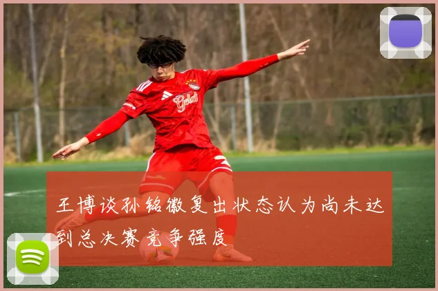 王博谈孙铭徽复出状态认为尚未达到总决赛竞争强度