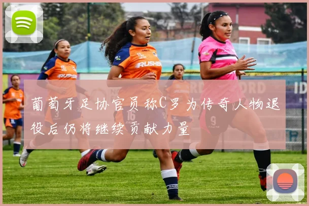 葡萄牙足协官员称C罗为传奇人物退役后仍将继续贡献力量