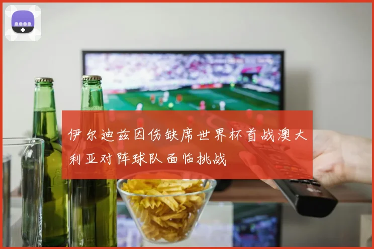 伊尔迪兹因伤缺席世界杯首战澳大利亚对阵球队面临挑战