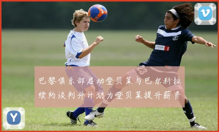 巴黎俱乐部启动登贝莱与巴尔科拉续约谈判并计划为登贝莱提升薪资待遇