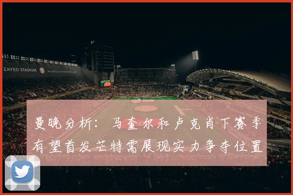 曼晚分析：马奎尔和卢克肖下赛季有望首发芒特需展现实力争夺位置