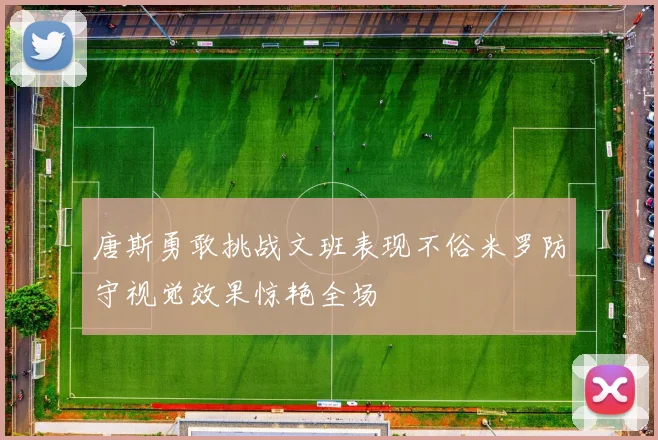 唐斯勇敢挑战文班表现不俗米罗防守视觉效果惊艳全场