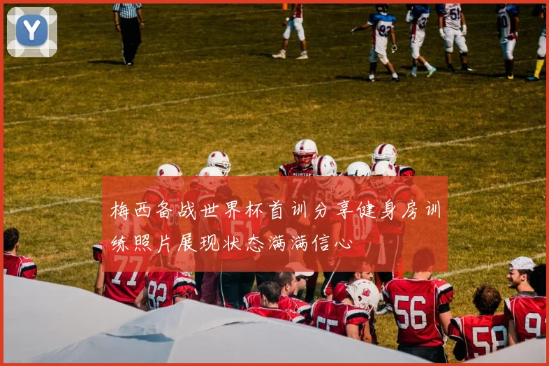 梅西备战世界杯首训分享健身房训练照片展现状态满满信心